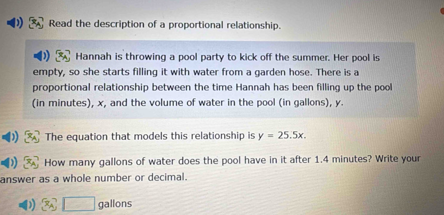 Read the description of a proportional relationship. 
Hannah is throwing a pool party to kick off the summer. Her pool is 
empty, so she starts filling it with water from a garden hose. There is a 
proportional relationship between the time Hannah has been filling up the pool 
(in minutes), x, and the volume of water in the pool (in gallons), y. 
The equation that models this relationship is y=25.5x. 
How many gallons of water does the pool have in it after 1.4 minutes? Write your 
answer as a whole number or decimal.
gallons