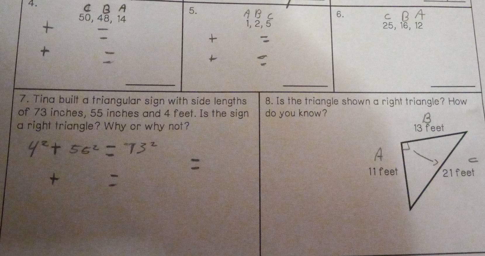 a 
5.
50, 48, 14
6. 
C₹
25, 16, 12
_ 
7. Tina built a triangular sign with side lengths 8. Is the triangle shown a right triangle? How 
of 73 inches, 55 inches and 4 feet. Is the sign do you know? 
a right triangle? Why or why not?