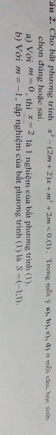 Cho bât phương trình x^2-(2m+2)x+m^2+2m<0.(1). Trong mỗi ý a), b), c), d) ở mỗi câu, học sinh 
chọn đúng hoặc sai. 
a) Với m=0 , thì x=2 là 1 nghiệm của bất phương trình (1). 
b) Với m=-1 , tập nghiệm của bất phương trình (1) là S=(-1;1).