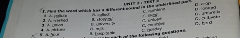 TEST 3
I. Find the word which has a different sound in the underlined part. D. crop
C. combine
C. unload C. liked D. ymbrelia D. loaded
2. A. washed 1. A. poifute B. stopped B. collect
D. cultivate
4. A. picture 3. A. union B. university
5. A. oour B. hospitable 8. mjlk C. holiday C. combine
D. herd
each of the following questions.