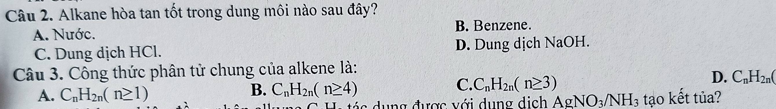 Alkane hòa tan tốt trong dung môi nào sau đây?
B. Benzene.
A. Nước.
C. Dung dịch HCl. D. Dung dịch NaOH.
Câu 3. Công thức phân tử chung của alkene là:
B. C_nH_2n(n≥ 4)
C. C_nH_2n(n≥ 3)
D. C_nH_2n(
A. C_nH_2n(n≥ 1) tạo kết tủa?
c u ng được với dung dịch AgNO_3/NH_3