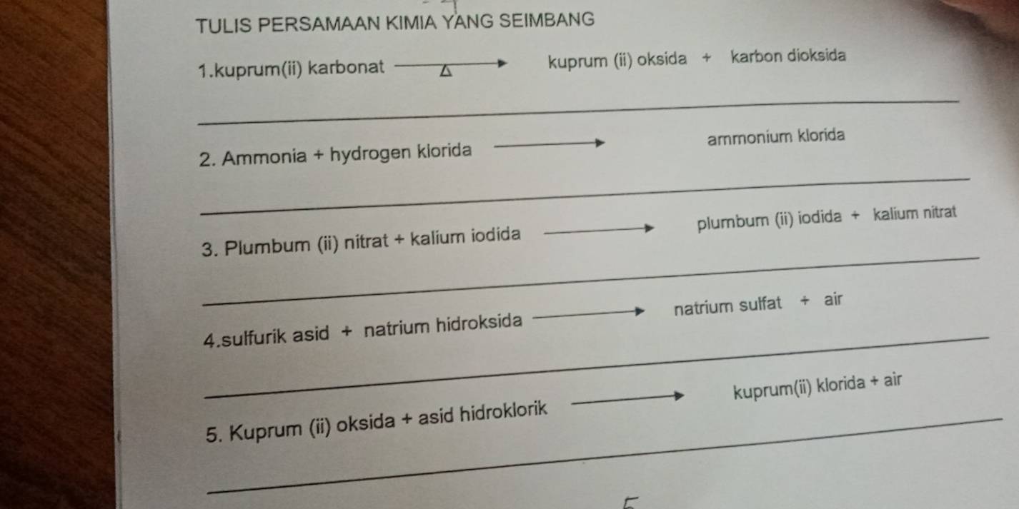 TULIS PERSAMAAN KIMIA YANG SEIMBANG 
1.kuprum(ii) karbonat △ kuprum (ii) oksida + karbon dioksida 
_ 
_ 
2. Ammonia + hydrogen klorida _ammonium klorida 
_ 
3. Plumbum (ii) nitrat + kalium iodida _plumbum (ii) iodida + kalium nitrat 
_ 
4.sulfurik asid + natrium hidroksida _natrium sulfat + air 
_ 
5. Kuprum (ii) oksida + asid hidroklorik _kuprum(ii) klorida + air