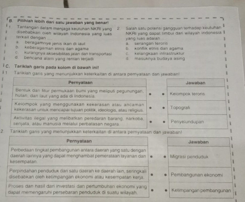 Pilihian iebih dari satu jawaban yang benar!
Tantangan dalam menjaga keutuhan NKRI yang 2. Salah satu potensi gangguan terhadap keutuhan
disebabkan oieh wilayan Indonesia yang luas NKRI yang dapat timbui dari wilayah indonesia
terkait dengan ....
yang luas adaian
a beragamnye jenis ikan di iaut a. serangan teroris
b. keberagaman etnis dan agama b. konflik etnis dan agama
c kurangnya aksesibilitas jaian dan transportasi c. kelangkaan infrastruktur
d. bencana alam yang rentan terjadi d. masuknya budaya asing
C. Tariklah garis pada kolom di bawah ini!
1. Tarikiah garis yang menunjukkan keterkaitan di antara pernyataan dan jawaban!
Jawaban
Kelompok teroris
Topografi
Penyelundupan
2. Tarikiah garis yang menunjukkan keterkaitan di antara pernyataan dan jawaban!
Jawaban
Migrasi penduduk
Pembangunan ekonomi
Ketimpangan pembangunan