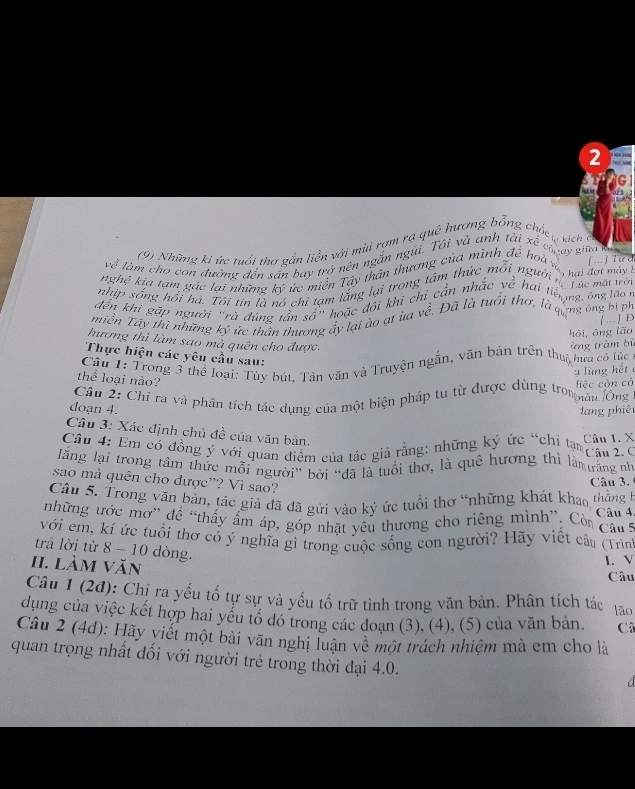 2
(9) Những ki ức tuổi thơ gắn liền với mùi rơm rạ quê hương boverline overline Or g ch
Côpay giữa km
về làm cho con đường dến sân bay trở nên ngắn ngũi. Tôi và anh tài x^2 ị kích ở
nghệ kia tạm gác lại những ký ức miền Tây thân thương của mìng lé hoà về [... ] Tie d
nhịp sống hối hà. Tôi tin là nó chi tạm lắng lại trong tâm thức m hat Oi ' ''Tười ''Tực mát l     ha  đ ợ t m á y  1
dến khi gặp người "rà đúng tần số" hoặc đội khi chỉ cần nhắc y_C hại tếng ông lào
miên Tây thì những kỳ ức thân thương áy lại ào ạt ủa về. Đã là tuổi thơ, là qống ong bị ph
[...] D
hòi, ông lǎo
hương thì làm sao mà quên cho được.
Thực hiện các yêu cầu sau:
Cầu 1: Trong 3 thể loại: Tùy bút, Tân văn và Truyện ngắn, văn bản trên thuc hưa có lúc ừng tràm bị
ạ lùng hết 
thể loại nào?
Câu 2: Chỉ ra và phân tích tác dụng của một biện pháp tu từ được dùng trompàu Ông liệc còn có
đoạn 4.  lang phiê
Câu 3: Xác định chủ đề của văn bản.
Câu 4: Em có đồng ý với quan điểm của tác giả rằng: những ký ức “chỉ tam âu 2. C Câu 1. X
lăng lại trong tâm thức mỗi người” bởi “đã là tuổi thơ, là quê hương thi làm ưrang n
sao mà quên cho được"? Vì sao?
Câu 3.
Câu 5. Trong văn bản, tác giả đã đã gửi vào kỷ ức tuổi thơ “những khát khao thằng h  Câu 4.
những ước mơ” để “thấy ấm áp, góp nhặt yêu thương cho riêng mình”. Còn ca 
với em, kí ức tuổi thơ có ý nghĩa gì trong cuộc sống con người? Hãy viết câu (Trìn
trả lời từ 8 - 10 dòng.
I. làm văn
I. V
Câu
Câu 1 (2đ): Chị ra yếu tố tự sự và yếu tố trữ tình trong văn bản. Phân tích tác lão
dụng của việc kết hợp hai yểu tổ đó trong các doạn (3), (4), (5) của văn bản. C
Câu 2 (4d): Hãy viết một bài văn nghị luận về một trách nhiệm mà em cho là
quan trọng nhất đối với người trẻ trong thời đại 4.0.