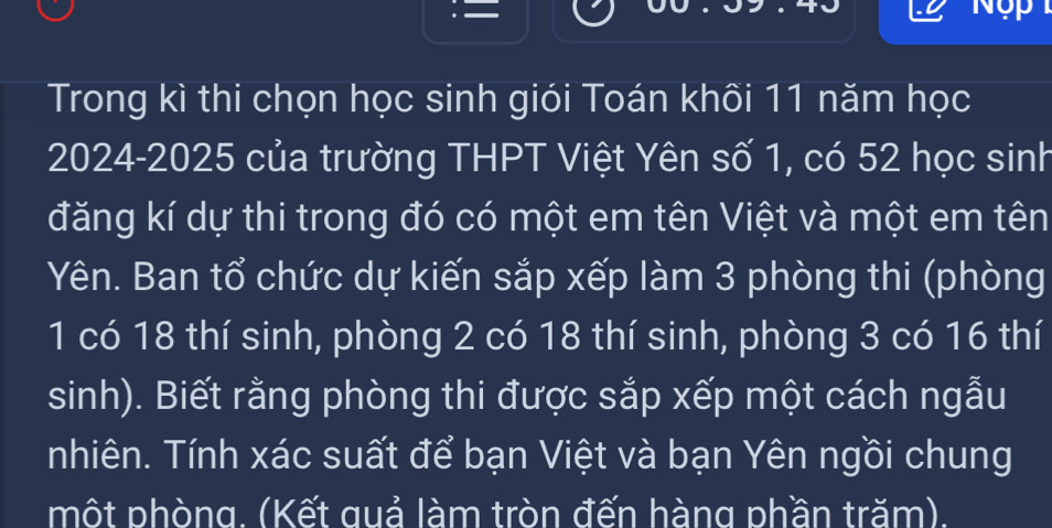 Trong kì thi chọn học sinh giói Toán khối 11 năm học 
2024-2025 của trường THPT Việt Yên số 1, có 52 học sinh 
đăng kí dự thi trong đó có một em tên Việt và một em tên 
Yên. Ban tổ chức dự kiến sắp xếp làm 3 phòng thi (phòng
1 có 18 thí sinh, phòng 2 có 18 thí sinh, phòng 3 có 16 thí
sinh). Biết rằng phòng thi được sắp xếp một cách ngẫu 
nhiên. Tính xác suất để bạn Việt và bạn Yên ngồi chung 
một phòng. (Kết quả làm tròn đến hàng phần trăm).