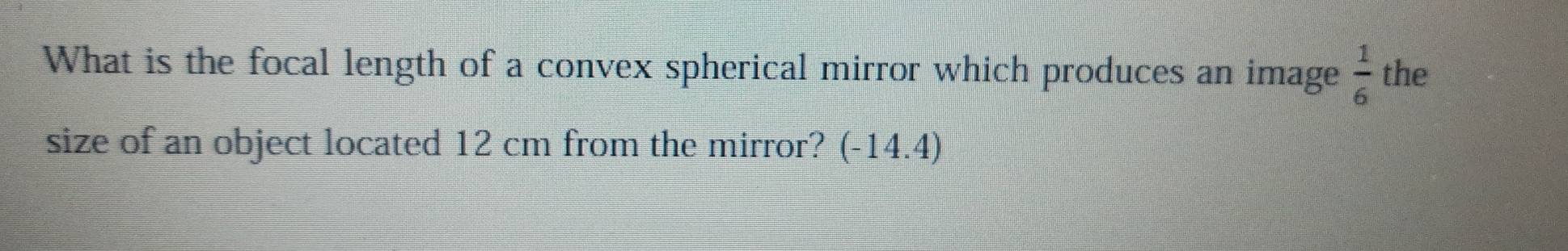 What is the focal length of a convex spherical mirror which produces an image  1/6  the 
size of an object located 12 cm from the mirror? (-14.4)