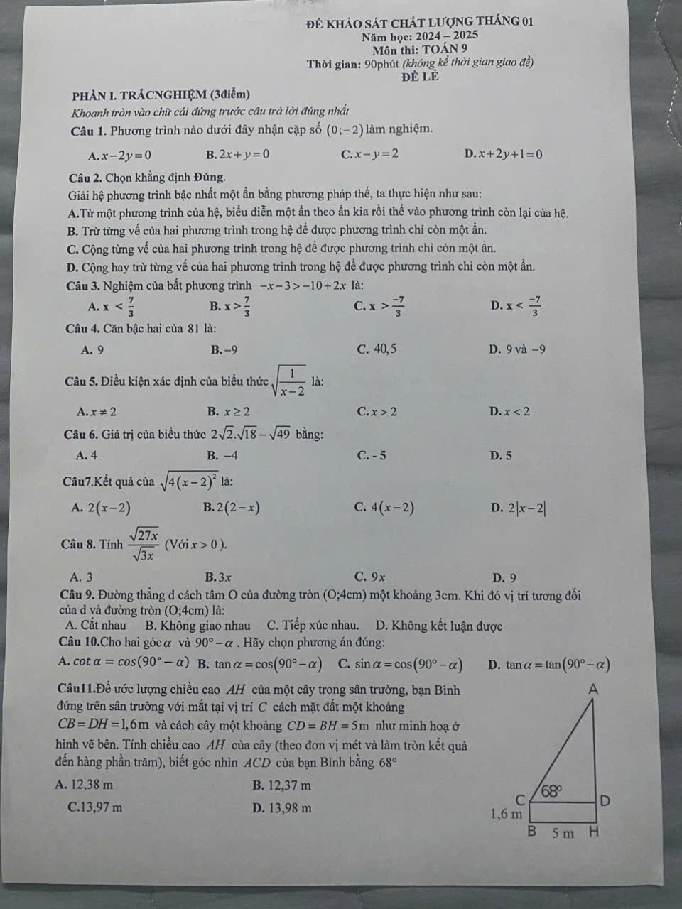 đẻ khảO sát chát Lượng tháng 01
Năm học: 2024 - 2025
Môn thi: TOÁN 9
Thời gian: 90phút (không kể thời gian giao đề)
Đẻ lÉ
PHÀN I. TRÁCNGHIỆM (3điểm)
Khoanh tròn vào chữ cái đứng trước câu trả lời đúng nhất
Câu 1. Phương trình nào dưới đây nhận cặp số (0;-2) làm nghiệm.
A. x-2y=0 B. 2x+y=0 C. x-y=2 D. x+2y+1=0
Câu 2. Chọn khẳng định Đúng.
Giải hệ phương trình bậc nhất một ẩn bằng phương pháp thế, ta thực hiện như sau:
A.Từ một phương trình của hệ, biểu diễn một ẩn theo ẩn kia rồi thế vào phương trình còn lại của hệ.
B. Trừ từng về của hai phương trình trong hệ để được phương trình chỉ còn một ẩn.
C. Cộng từng vế của hai phương trình trong hệ để được phương trình chỉ còn một ần.
D. Cộng hay trừ từng vế của hai phương trình trong hệ để được phương trình chỉ còn một ẩn.
Câu 3. Nghiệm của bất phương trình -x-3>-10+2x là:
A. x B. x> 7/3  C. x> (-7)/3  D. x
Câu 4. Căn bậc hai của 81 là:
A. 9 B.-9 C. 40, 5 D. 9va-9
Câu 5. Điều kiện xác định của biểu thức sqrt(frac 1)x-2 là:
A. x!= 2 B. x≥ 2 C. x>2 D. x<2</tex>
Câu 6. Giá trị của biều thức 2sqrt(2).sqrt(18)-sqrt(49) bằng:
A. 4 B. −4 C. - 5 D. 5
Câu7.Kết quả của sqrt(4(x-2)^2) là:
A. 2(x-2) B. 2(2-x) C. 4(x-2) D. 2|x-2|
Câu 8. Tính  sqrt(27x)/sqrt(3x)  (Với x>0).
A. 3 B. 3x C. 9x D. 9
Câu 9. Đường thẳng d cách tâm O của đường tròn (0;4cm) một khoảng 3cm. Khi đó vị trí tương đối
của d và đường tròn (O :4cn n) là:
A. Cắt nhau B. Không giao nhau C. Tiếp xúc nhau. D. Không kết luận được
Câu 10.Cho hai góc α và 90°-alpha Hãy chọn phương án đúng:
A. cot alpha =cos (90°-alpha ) B. tan alpha =cos (90°-alpha ) C. sin alpha =cos (90°-alpha ) D. tan alpha =tan (90°-alpha )
Câu11.Để ước lượng chiều cao AH của một cây trong sân trường, bạn Bình
đứng trên sân trường với mắt tại vị trí C cách mặt đất một khoảng
CB=DH=1,6m và cách cây một khoảng CD=BH=5m như minh hoạ ở
hình vẽ bên. Tính chiều cao AH của cây (theo đơn vị mét và làm tròn kết quả
đến hàng phần trăm), biết góc nhìn ACD của bạn Bình bằng 68°
A. 12,38 m B. 12,37 m
C.13,97 m D. 13,98 m