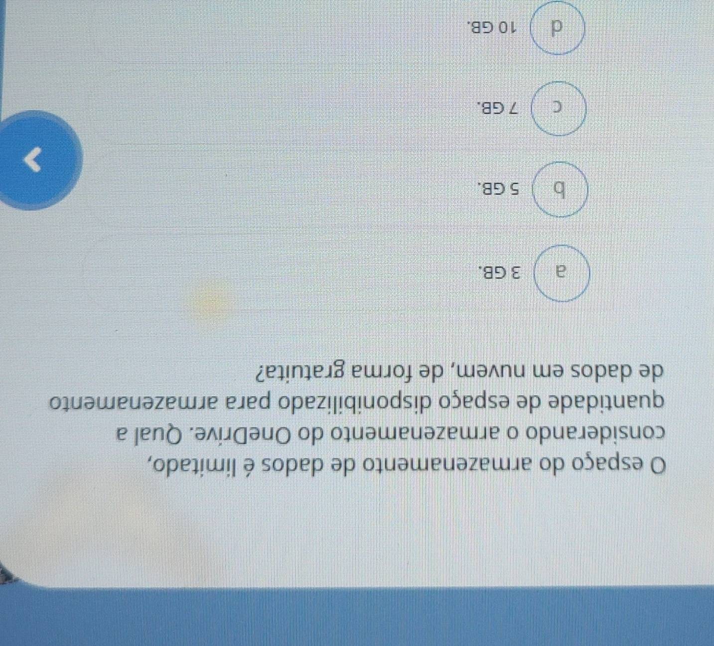 espaço do armazenamento de dados é limitado,
considerando o armazenamento do OneDrive. Qual a
quantidade de espaço disponibilizado para armazenamento
de dados em nuvem, de forma gratuita?
à 2 3 GB.
b 5 GB.
C ) 7 GB.
d ) 10 GB.