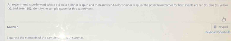 An experiment is performed where a 4 -color spinner is spun and then another 4 -color spinner is spun. The possible outcomes for both events are red (R), blue (8), yellow 
(Y), and green (G), Identify the sample space for this experiment. 
Answer Keypad 
Keyboard Shortcuts 
Separate the elements of the sample s with commas.