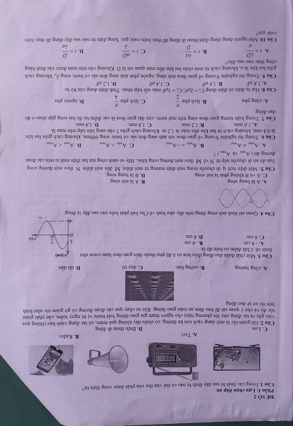 đẻ SÓ 2
Phần I: Lựa chọn đáp án
Câu 1.Trong các thiết bị sau đây thiết bị nào có thể vừa thu vừa phát được sóng điện từ?
A. Tivi. B. Radio.
C. Loa. D. Điện thoại di động.
Câu 2. Gờ giảm tốc là một dạng vạch sơn kẻ đường, có chiều dày không quá 6mm, có tác dụng cảnh báo (thông qua
việc gây ra tác động nhẹ lên phương tiện) cho người tham gia giao thông biết trước vị trí nguy hiểm, cần phải giảm
tốc độ và chú ý quan sát đề bảo đảm an toàn giao thông. Khi xe chạy qua các đoạn đường có gờ giảm tốc như hình
bên thì xe sẽ dao động
A. cộng hưởng. B. cưỡng bức. C. duy trì. D. tắt dần.
Câu 3. Một chất điểm dao động điều hòa có li độ phụ thuộc thời gian theo hàm cosin như
hình vẽ. Chất điểm có biên độ là:
A. - 4 cm B. -8 cm
C. 4 cm. D. 8 cm 
Câu 4. Quan sát hình ảnh sóng dừng trên dây như hình vẽ.Cho biết phát biểu nào sau đây là đúng:
A. A là bụng sóng. B. A là nút sóng.
C. A và B không phải là nút sóng. D. B là bụng sóng.
Câu 5: Một điện tích q di chuyền trong một điện trường từ một điểm M đến một điểm N theo một đường cong.
Sau đó nó di chuyển tiếp từ N về M theo một đường cong khác. Hãy so sánh công mà lực điện sinh ra trên các đoạn
đường đó (A_MN và A_NM) ?
A. A_MN=A_NM. B. A_MN=-A_NM. C. A_MN>A_NM. D. A_MN
Câu 6. Trong thí nghiệm Young về giao thoa với ánh sáng đơn sắc có bước sóng 600nm, khoảng cách giữa hai khe
là 0,4 mm, khoảng cách từ hai khe đến mản là 1,2 m. Khoảng cách giữa 2 vân sáng liên tiếp trên mản là
A. 1,6 mm. B. 1,2 mm. C. 1,8 mm. D. 1,4 mm.
Câu 7. Trong hiện tượng giao thoa sóng trên mặt nước, cực đại giao thoa là các điểm tại đó hai sóng gặp nhau ở đó
dao động:
A. cùng pha. B. lệch pha  π /2 . C. lệch pha  π /4 . D. ngược pha.
Câu 8. Hai tụ điện có điện dung C_1=2mu F;C_2=3mu F mắc nối tiếp nhau. Tinh điện dung của bộ tụ:
A. 1,8 µF B. 1,6 µF C. 1,4 µF D. 1,2 µF
Câu 9. Trong thí nghiệm Young về giao thoa ánh sáng, nguồn phát ánh sáng đơn sắc có bước sóng λ, khoảng cách
giữa hai khe là α, khoảng cách từ mản chứa hai khe đến màn quan sát là D. Khoảng vân trên màn được xác định bằng
công thức nào sau đây?
A. i= lambda D/a . B. i= lambda a/D . i= aD/lambda  . D. i= D/lambda a .
C.
Câu 10. Một người đang dùng điện thoại di động để thực hiện cuộc gọi. Sóng điện từ nào sau đây dùng để thực hiện
cuộc gọi?