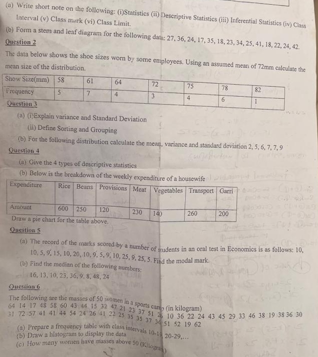 Write short note on the following: (i)Statistics (ii) Descriptive Statistics (iii) Inferential Statistics (iv) Class 
Interval (v) Class mark (vi) Class Limit. 
(b) Form a stem and leaf diagram for the following data: 27, 36, 24, 17, 35, 18, 23, 34, 25, 41, 18, 22, 24, 42. 
Question 2 
The data below shows the shoe sizes worn by some employees. Using an assumed mean of 72mm calculate the 
mean size of the distribution. 
(a) (i)Explain variance and Standard Deviation 
(ii) Define Sorting and Grouping 
(b) For the following distribution calculate the mean, variance and standard deviation 2, 5, 6, 7, 7, 9
Question 4 
(a) Give the 4 types of descriptive statistics 
(b) Below is the breakdown of the weekly 
Question 5 
(a) The record of the marks scored by a number of students in an oral test in Economics is as follows: 10,
10, 5, 9, 15, 10, 20, 10, 9, 5, 9, 10, 25, 9, 25, 5. Fisd the modal mark. 
(b) Find the median of the following numbers:
16, 13, 10, 23, 36, 9.8, 48, 24
Question 6 
The following are the masses of 50 women in a sports camp (in kilogram)
64 14 17 48 58 60 43 44 15 32 47 21 23 37 51 26 10 36 22 24 43 45 29 33 46 38 19 38 36 30
31 72 57 41 41 44 54 24 26 41 22 25 35 35 37 36 51 52 19 62
(a) Prepare a frequency table with class intervals 10 - 14 20 - 29,. 
(b) Draw a histogram to display the data 
(c) How many women have masses above 50 (Kilogras)