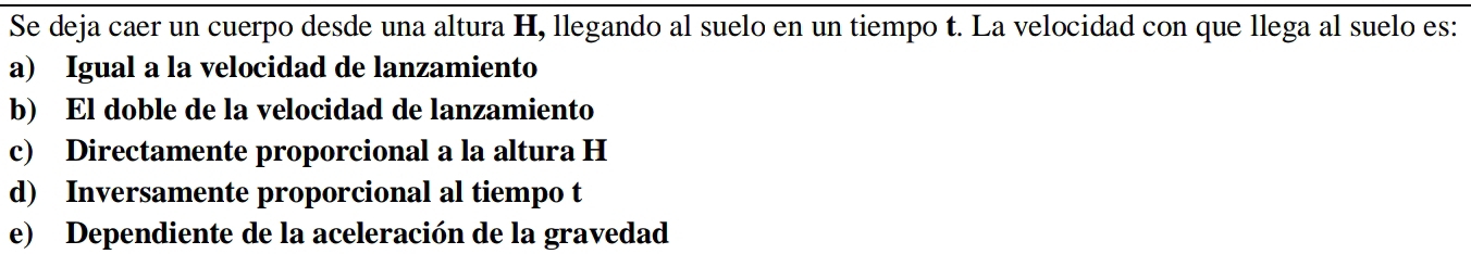 Se deja caer un cuerpo desde una altura H, llegando al suelo en un tiempo t. La velocidad con que llega al suelo es:
a) Igual a la velocidad de lanzamiento
b) El doble de la velocidad de lanzamiento
c) Directamente proporcional a la altura H
d) Inversamente proporcional al tiempo t
e) Dependiente de la aceleración de la gravedad