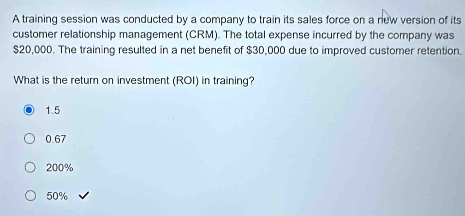 A training session was conducted by a company to train its sales force on a new version of its
customer relationship management (CRM). The total expense incurred by the company was
$20,000. The training resulted in a net benefit of $30,000 due to improved customer retention.
What is the return on investment (ROI) in training?
1.5
0.67
200%
50%