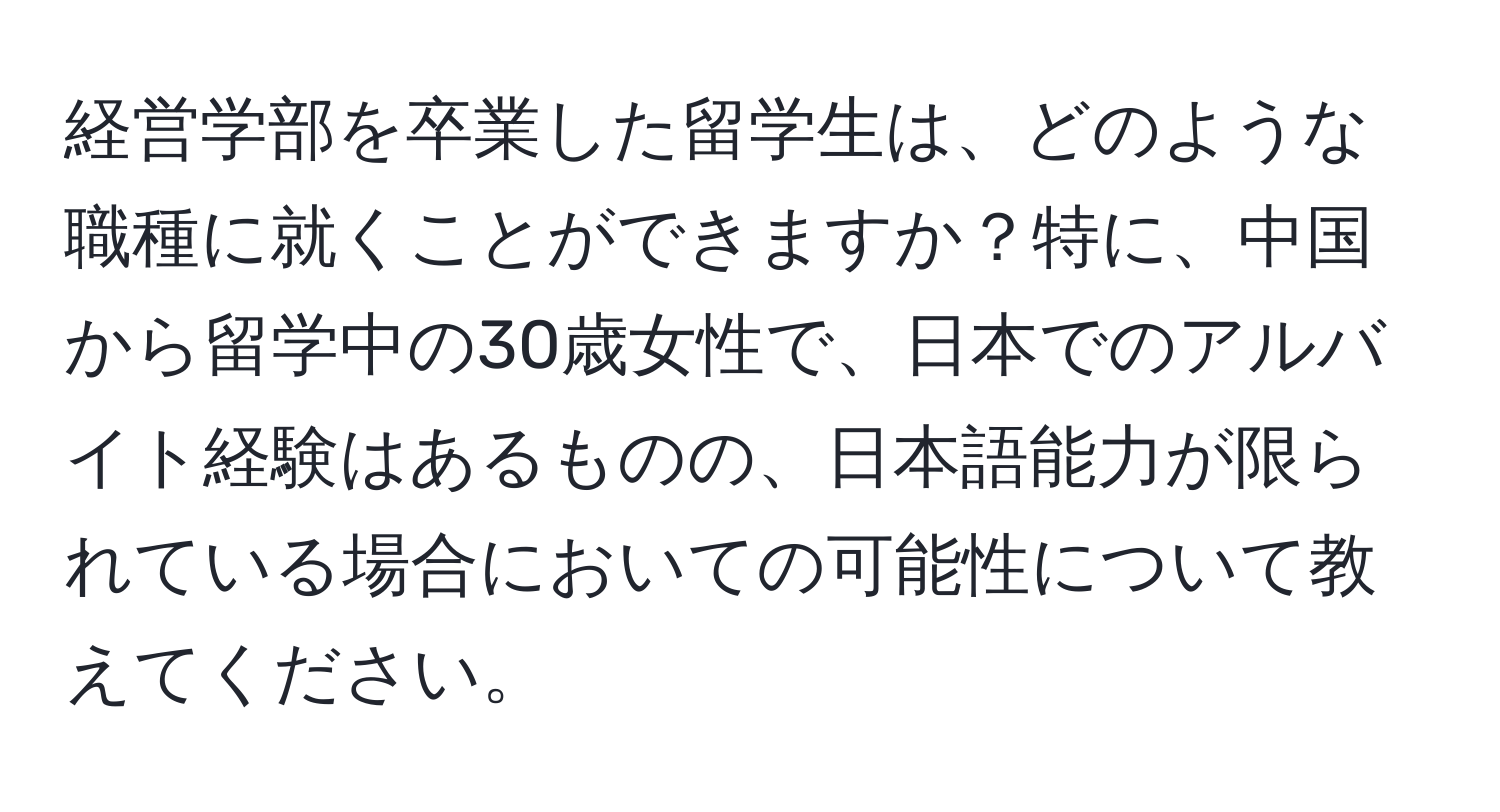 経営学部を卒業した留学生は、どのような職種に就くことができますか？特に、中国から留学中の30歳女性で、日本でのアルバイト経験はあるものの、日本語能力が限られている場合においての可能性について教えてください。