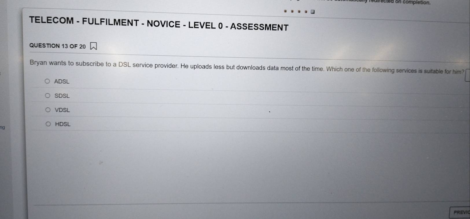 directed on completion.
TELECOM - FULFILMENT - NOVICE - LEVEL 0 - ASSESSMENT
QUESTION 13 OF 20
Bryan wants to subscribe to a DSL service provider. He uploads less but downloads data most of the time. Which one of the following services is suitable for him?
ADSL
SDSL
VDSL
HDSL
ng
PREVIC