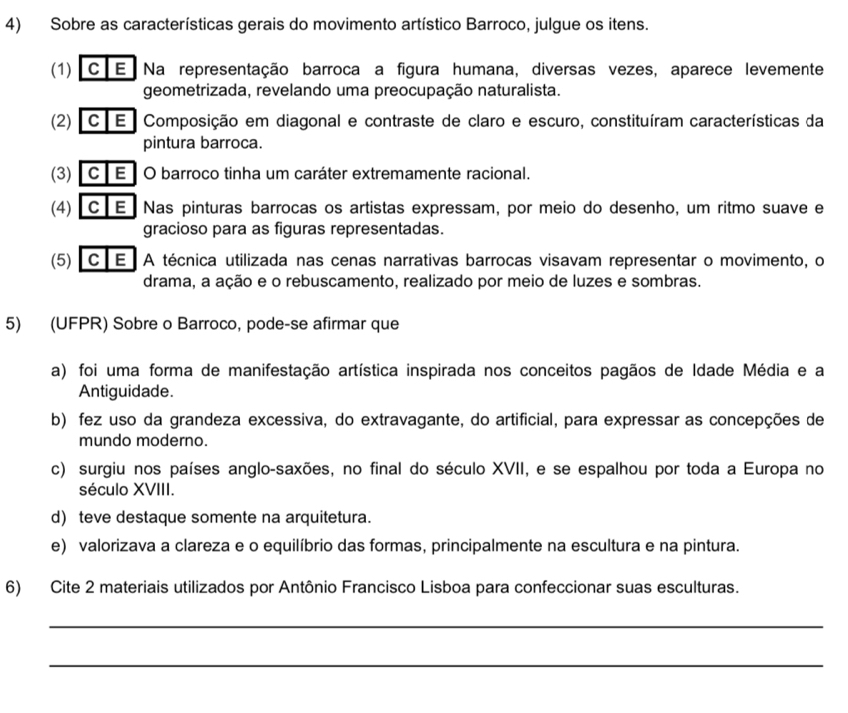 Sobre as características gerais do movimento artístico Barroco, julgue os itens.
(1) C E Na representação barroca a figura humana, diversas vezes, aparece levemente
geometrizada, revelando uma preocupação naturalista.
(2) C E Composição em diagonal e contraste de claro e escuro, constituíram características da
pintura barroca.
(3) C E O barroco tinha um caráter extremamente racional.
(4) C E Nas pinturas barrocas os artistas expressam, por meio do desenho, um ritmo suave e
gracioso para as figuras representadas.
(5) CE A técnica utilizada nas cenas narrativas barrocas visavam representar o movimento, o
drama, a ação e o rebuscamento, realizado por meio de luzes e sombras.
5) (UFPR) Sobre o Barroco, pode-se afirmar que
a) foi uma forma de manifestação artística inspirada nos conceitos pagãos de Idade Média e a
Antiguidade.
b) fez uso da grandeza excessiva, do extravagante, do artificial, para expressar as concepções de
mundo moderno.
c) surgiu nos países anglo-saxões, no final do século XVII, e se espalhou por toda a Europa no
século XVIII.
d) teve destaque somente na arquitetura.
e) valorizava a clareza e o equilíbrio das formas, principalmente na escultura e na pintura.
6) Cite 2 materiais utilizados por Antônio Francisco Lisboa para confeccionar suas esculturas.
_
_