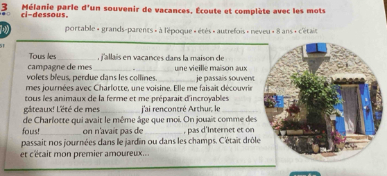 Mélanie parle d'un souvenir de vacances. Écoute et complète avec les mots 
ci-dessous. 
D portable « grands-parents » à l'époque » étés » autrefois » neveu » 8 ans » c'était 
51 
Tous les_ , j'allais en vacances dans la maison de 
campagne de mes _une vieille maison aux 
volets bleus, perdue dans les collines. _je passais souvent 
mes journées avec Charlotte, une voisine. Elle me faisait découvrir 
tous les animaux de la ferme et me préparait d'incroyables 
gâteaux! L'été de mes_ j'ai rencontré Arthur, le_ 
de Charlotte qui avait le même âge que moi. On jouait comme des 
fous!_ on n’avait pas de _, pas d’Internet et on 
passait nos journées dans le jardin ou dans les champs. C'était drôl 
et c'était mon premier amoureux...