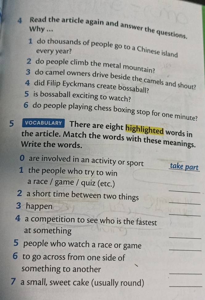 Read the article again and answer the questions. 
Why ... 
1 do thousands of people go to a Chinese island 
every year? 
2 do people climb the metal mountain? 
3 do camel owners drive beside the camels and shout? 
4 did Filip Eyckmans create bossaball? 
5 is bossaball exciting to watch? 
6 do people playing chess boxing stop for one minute? 
5 VOCABULARY There are eight highlighted words in 
the article. Match the words with these meanings. 
Write the words. 
0 are involved in an activity or sport take part 
1 the people who try to win 
_ 
a race / game / quiz (etc.) 
2 a short time between two things 
_ 
3 happen 
_ 
4 a competition to see who is the fastest 
_ 
at something 
5 people who watch a race or game_ 
6 to go across from one side of 
something to another 
_ 
7 a small, sweet cake (usually round)_