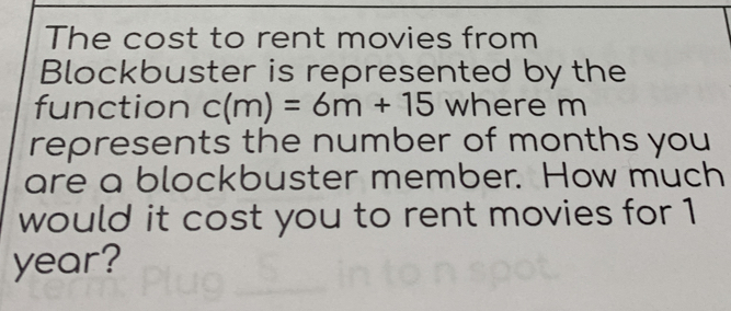 The cost to rent movies from 
Blockbuster is represented by the 
function c(m)=6m+15 where m
represents the number of months you 
are a blockbuster member. How much 
would it cost you to rent movies for 1
year?