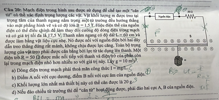 Mạch điện trong hình sau được sử dụng để chế tạo một “cân 
từ' có thể xác định trọng lượng các vật. Vật khối lượng m được treo tại 
trọng tâm của thanh ngang nằm trọng một từ trường đều hướng thẳng 
vào mặt phẳng hình vẽ và có độ lớn B=1,5T * Hiệu điện thế của nguồn 
điện có thể điều chính để làm thay đổi cường độ dòng điện trong mạc 
và có giá trị tối đa là 17,5 V. Thanh nằm ngang có độ dài L=60cm và 
được làm bằng vật liệu cực nhẹ. Nó được nối với nguồn điện bởi hai dâ 
dẫn treo thẳng đứng rất mảnh, không chịu được lực căng. Toàn bộ trọn 
lượng của vật treo phải được cân bằng bởi lực từ tác dụng lên thanh. Mộ 
điện trở R=50Omega được mắc nối tiếp với thanh và điện trở của phần cò 
lại trong mạch điện nhỏ hơn nhiều so với giá trị này. Lấy g=10m/s^2. 
a) Dòng điện trong mạch phải thoả mãn công thức I=mg/L
b) Điểm A nối với cực dương, điểm B nối với cực âm của nguồn điện. 
c) Khối lượng lớn nhất mà thiết bị này có thể cân được là 20 g. 
d) Nếu đảo chiều từ trường thì đề “cân từ” hoạt động được, phải đảo hai cực A, B của nguồn điện.