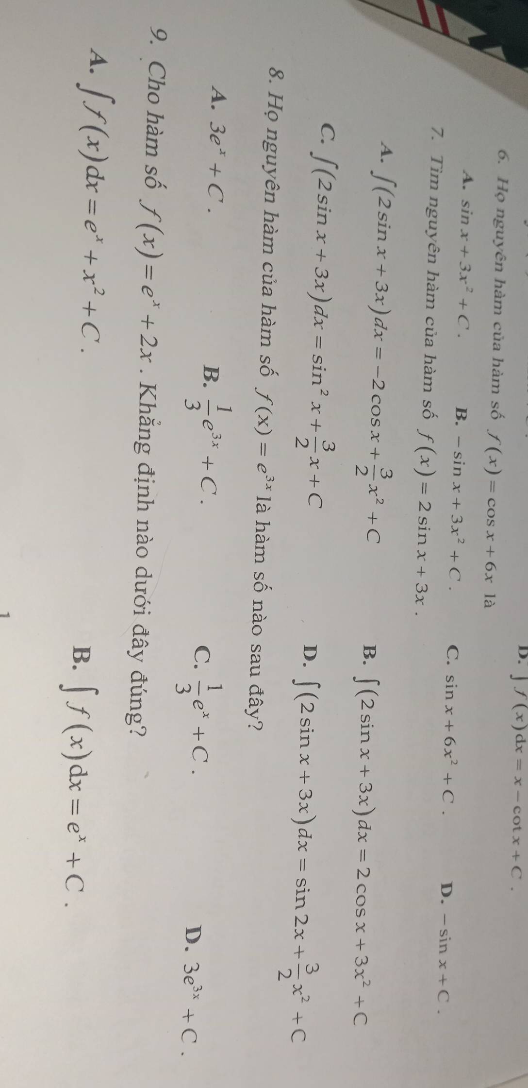 D. ∈t f(x)dx=x-cot x+C. 
6. Họ nguyên hàm của hàm số f(x)=cos x+6x1a
A. sin x+3x^2+C. B. -sin x+3x^2+C. C. sin x+6x^2+C.
D. -sin x+C. 
7. Tìm nguyên hàm của hàm số f(x)=2sin x+3x.
A. ∈t (2sin x+3x)dx=-2cos x+ 3/2 x^2+C
B. ∈t (2sin x+3x)dx=2cos x+3x^2+C
C ∈t (2sin x+3x)dx=sin^2x+ 3/2 x+C
D. ∈t (2sin x+3x)dx=sin 2x+ 3/2 x^2+C
8. Họ nguyên hàm của hàm số f(x)=e^(3x) là hàm số nào sau đây?
A. 3e^x+C.  1/3 e^(3x)+C.  1/3 e^x+C. 
B.
C.
D. 3e^(3x)+C. 
9. Cho hàm số f(x)=e^x+2x. Khẳng định nào dưới đây đúng?
A. ∈t f(x)dx=e^x+x^2+C. ∈t f(x)dx=e^x+C. 
B.