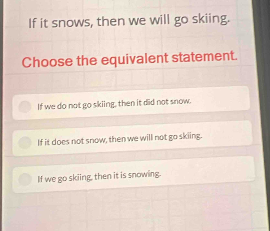 If it snows, then we will go skiing.
Choose the equivalent statement.
If we do not go skiing, then it did not snow.
If it does not snow, then we will not go skiing.
If we go skiing, then it is snowing.