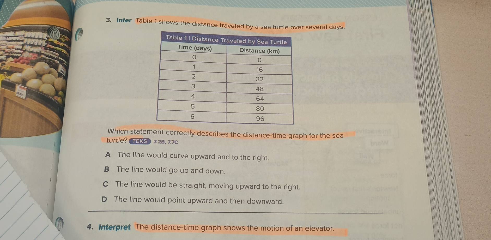 Infer Table 1 shows the distance traveled by a sea tr several days.
Which statement correctly describes the distance-time graph for the sea
turtle? TEKS) 7.2B, 7.7c
A The line would curve upward and to the right.
B The line would go up and down.
C The line would be straight, moving upward to the right.
D The line would point upward and then downward.
4. Interpret The distance-time graph shows the motion of an elevator.