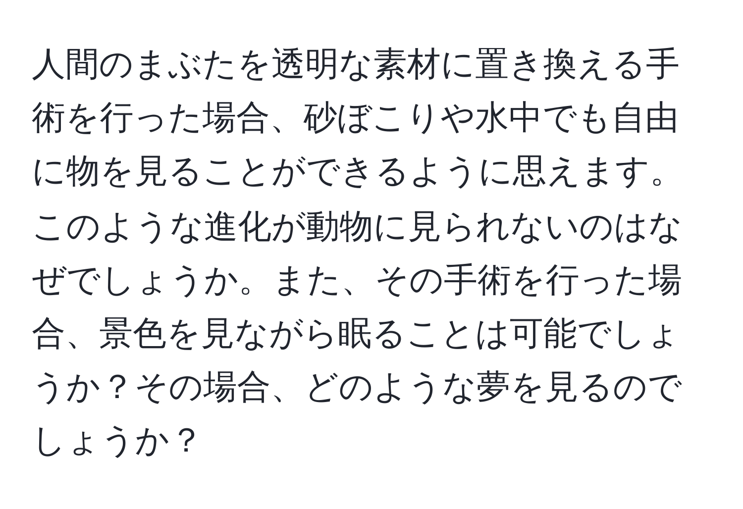 人間のまぶたを透明な素材に置き換える手術を行った場合、砂ぼこりや水中でも自由に物を見ることができるように思えます。このような進化が動物に見られないのはなぜでしょうか。また、その手術を行った場合、景色を見ながら眠ることは可能でしょうか？その場合、どのような夢を見るのでしょうか？