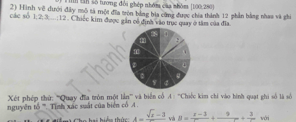 tân số tương đổi ghép nhóm của nhóm [100;280)
2) Hình vẽ dưới đây mô tả một đĩa tròn bằng bìa cứng được chia thành 12 phần bằng nhau và ghi 
các số 1; 2; 3;…; 12. Chiếc kim được gắn cố định vào trục quay ở tâm của đĩa. 
Xét phép thử: “Quay đĩa tròn một lần” và biến cố A : “Chiếc kim chi vào hình quạt ghi số là số 
nguyên tố '. Tính xác suất của biển cố A. 
Cho hai biểu thức: A=frac sqrt(x)-3 và B= (x-3)/5 +frac 9+ 3/5  với