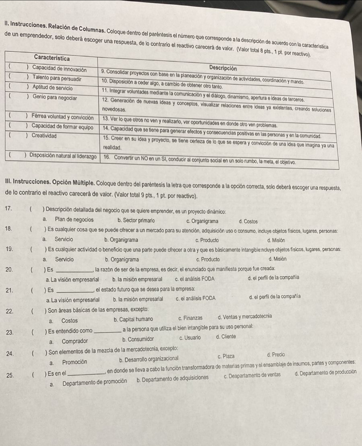 Instrucciones. Relación de Columnas. Coloque dentro del paréntesis el número que corresponde a la descripción de acuerdo con la característica
de un emprendedor, solo deberá escoger una respuesta, de lo contrario el reactivo carec
III. Instrucciones. Opción Múltiple. Coloque dentro del paréntesis la letra que corresponde a la opción correcta, solo deberá escoger una respuesta,
de lo contrario el reactivo carecerá de valor. (Valor total 9 pts., 1 pt. por reactivo).
17.  ) Descripción detallada del negocio que se quiere emprender, es un proyecto dinámico:
a. Plan de negocios b. Sector primario c. Organigrama d. Costos
18.  ) Es cualquier cosa que se puede ofrecer a un mercado para su atención, adquisición uso o consumo, incluye objetos físicos, lugares, personas:
a. Servicio b. Organigrama c. Producto d. Misión
19.  ) Es cualquier actividad o beneficio que una parte puede ofrecer a otra y que es básicamente intangible:ncluye objetos físicos, lugares, personas:
a. Servicio b. Organigrama c. Producto d. Misión
20. ( ) Es_ la razón de ser de la empresa, es decir, el enunciado que manifiesta porque fue creada:
a. La visión empresarial b. la misión empresarial c. el análisis FODA d. el perfil de la compañia
21.  ) Es_ el estado futuro que se desea para la empresa:
a. La visión empresarial b. la misión empresarial c. el análisis FODA d. el perfil de la compañía
22.  ) Son áreas básicas de las empresas, excepto:
a. Costos b. Capital humano c. Finanzas d. Ventas y mercadotecnia
23. ( ) Es entendido como a la persona que utiliza el bien intangible para su uso personal:
a. Comprador b. Consumidor c. Usuario d. Cliente
24.  ) Son elementos de la mezcla de la mercadotecnia, excepto:
a. Promoción b. Desarrollo organizacional c. Plaza d. Precio
25. ( ) Es en el_  en donde se lleva a cabo la función transformadora de materias primas y el ensamblaje de insumos, partes y componentes:
a. Departamento de promoción b. Departamento de adquisiciones c. Deapartamento de ventas d. Departamento de producción