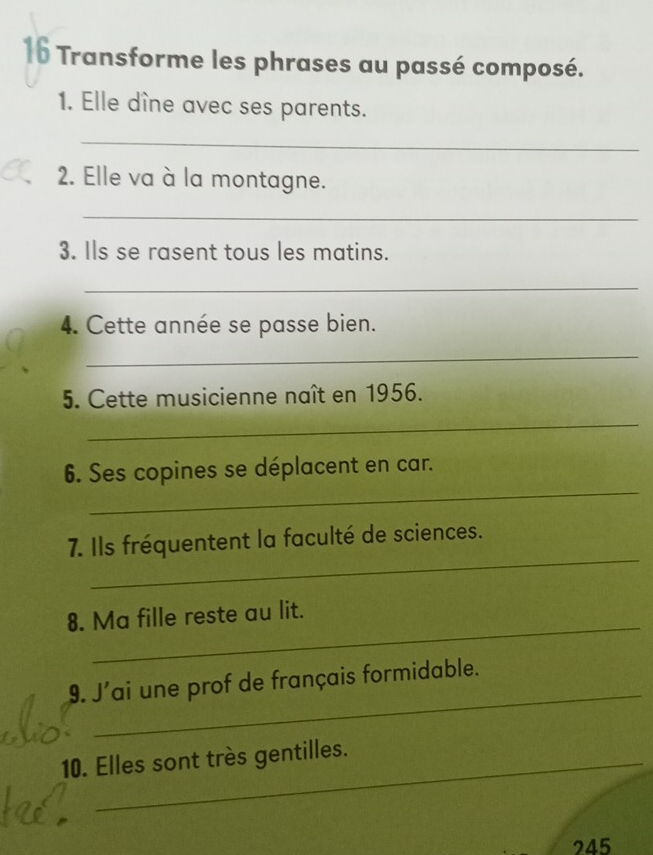 Transforme les phrases au passé composé. 
1. Elle dîne avec ses parents. 
_ 
2. Elle va à la montagne. 
_ 
3. Ils se rasent tous les matins. 
_ 
4. Cette année se passe bien. 
_ 
5. Cette musicienne naît en 1956. 
_ 
_ 
6. Ses copines se déplacent en car. 
_ 
7. Ils fréquentent la faculté de sciences. 
_ 
8. Ma fille reste au lit. 
_ 
9. J'ai une prof de français formidable. 
10. Elles sont très gentilles. 
245