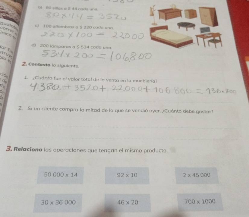 b) 80 sillas a $ 44 cada una.
gualab
cJ 100 alfombras a $ 220 cada una.
correr . ínica
d) 200 lámparas a $ 534 cada una.
or fü
struys
lo e
2. Contesto lo siguiente.
ción 1. ¿Cuánto fue el valor total de la venta en la mueblería?
de
fo
On
a
2. Si un cliente compra la mitad de lo que se vendió ayer. ¿Cuánto debe gastar?
3. Relaciono las operaciones que tengan el mismo producto.
50000* 14
92* 10
2* 45000
30* 36000
46* 20
700* 1000