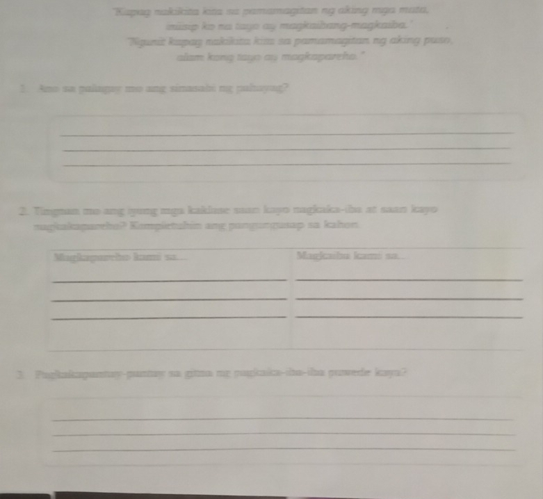 "Kispug nakikita kita ss pamamagitan ng aking rga mata, 
inisip ko na tayo ay maŋkaibang-magkaiba.' 
Nigunit kapay rakikita kisa sa pamamagitan ng aking puso, 
alam kong tayo ay magkapareha." 
1. Ano sa palagay mo ang simasabi ng paltayag? 
_ 
_ 
_ 
_ 
_ 
2. Timgman mo ang iyung mga kaklase saan kayo nagkaka-tha at saan kayo 
nagkakaparho? Kompietuhin ang pangungusap sa kahon 
3. Purkakapantay-puntay ns gitma my pugkaka-da-iha puede kaya? 
_ 
_ 
_