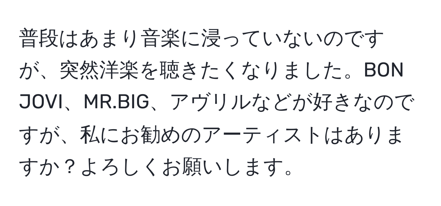 普段はあまり音楽に浸っていないのですが、突然洋楽を聴きたくなりました。BON JOVI、MR.BIG、アヴリルなどが好きなのですが、私にお勧めのアーティストはありますか？よろしくお願いします。