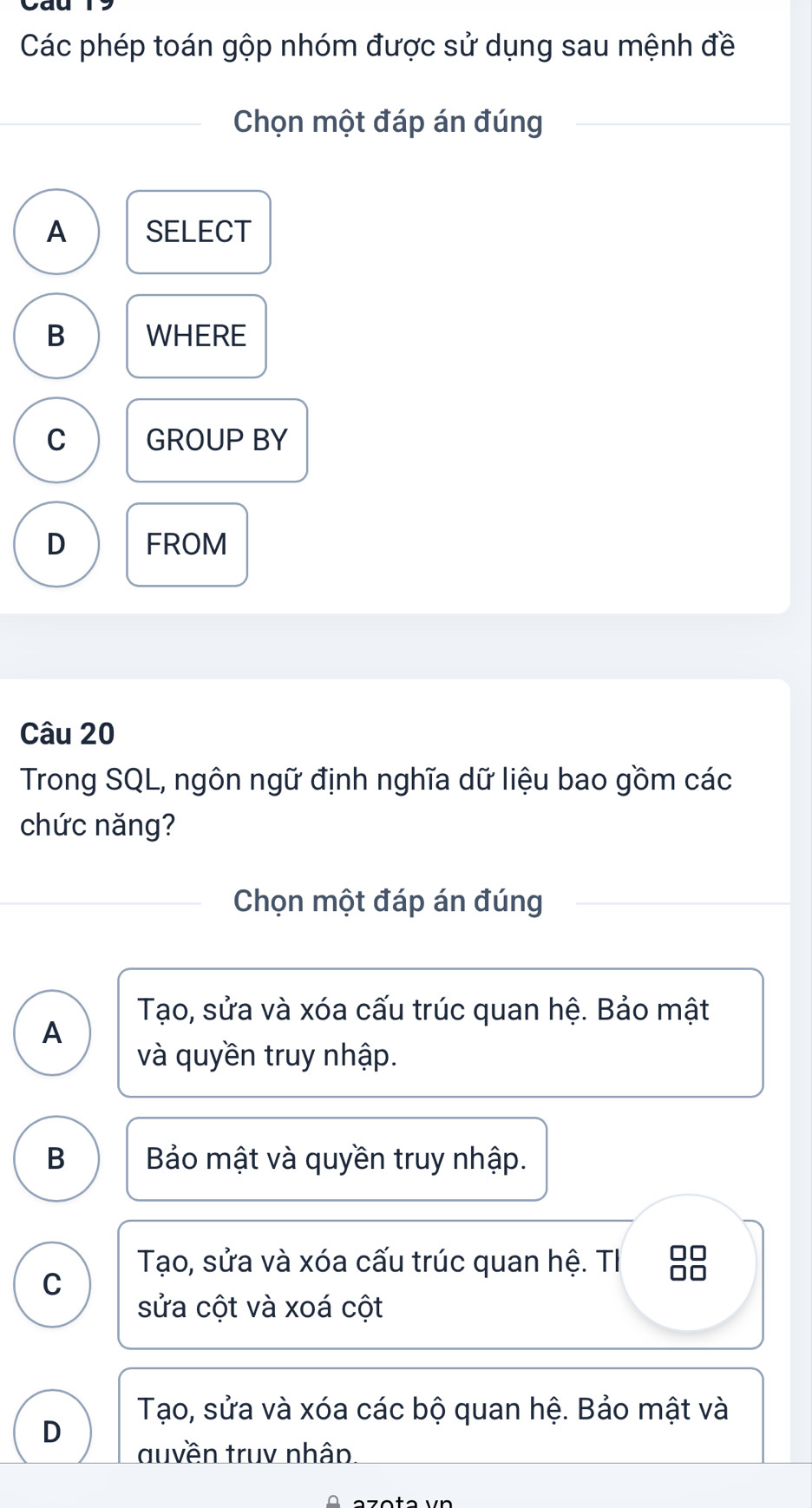 Các phép toán gộp nhóm được sử dụng sau mệnh đề
Chọn một đáp án đúng
A SELECT
B WHERE
C GROUP BY
D FROM
Câu 20
Trong SQL, ngôn ngữ định nghĩa dữ liệu bao gồm các
chức năng?
Chọn một đáp án đúng
Tạo, sửa và xóa cấu trúc quan hệ. Bảo mật
A
và quyền truy nhập.
B Bảo mật và quyền truy nhập.
Tạo, sửa và xóa cấu trúc quan hệ. TI 88
C
sửa cột và xoá cột
Tạo, sửa và xóa các bộ quan hệ. Bảo mật và
D
duyền truv nhân