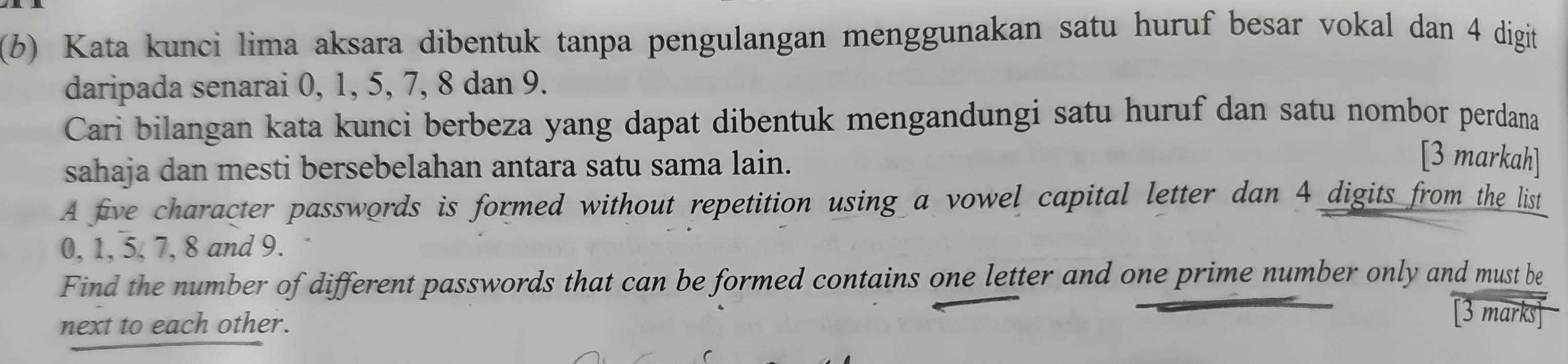 Kata kunci lima aksara dibentuk tanpa pengulangan menggunakan satu huruf besar vokal dan 4 digit 
daripada senarai 0, 1, 5, 7, 8 dan 9. 
Cari bilangan kata kunci berbeza yang dapat dibentuk mengandungi satu huruf dan satu nombor perdana 
sahaja dan mesti bersebelahan antara satu sama lain. 
[3 markah] 
A five character passwords is formed without repetition using a vowel capital letter dan 4 digits from the list
0, 1, 5, 7, 8 and 9. 
Find the number of different passwords that can be formed contains one letter and one prime number only and must be 
next to each other. 
[3 marks]