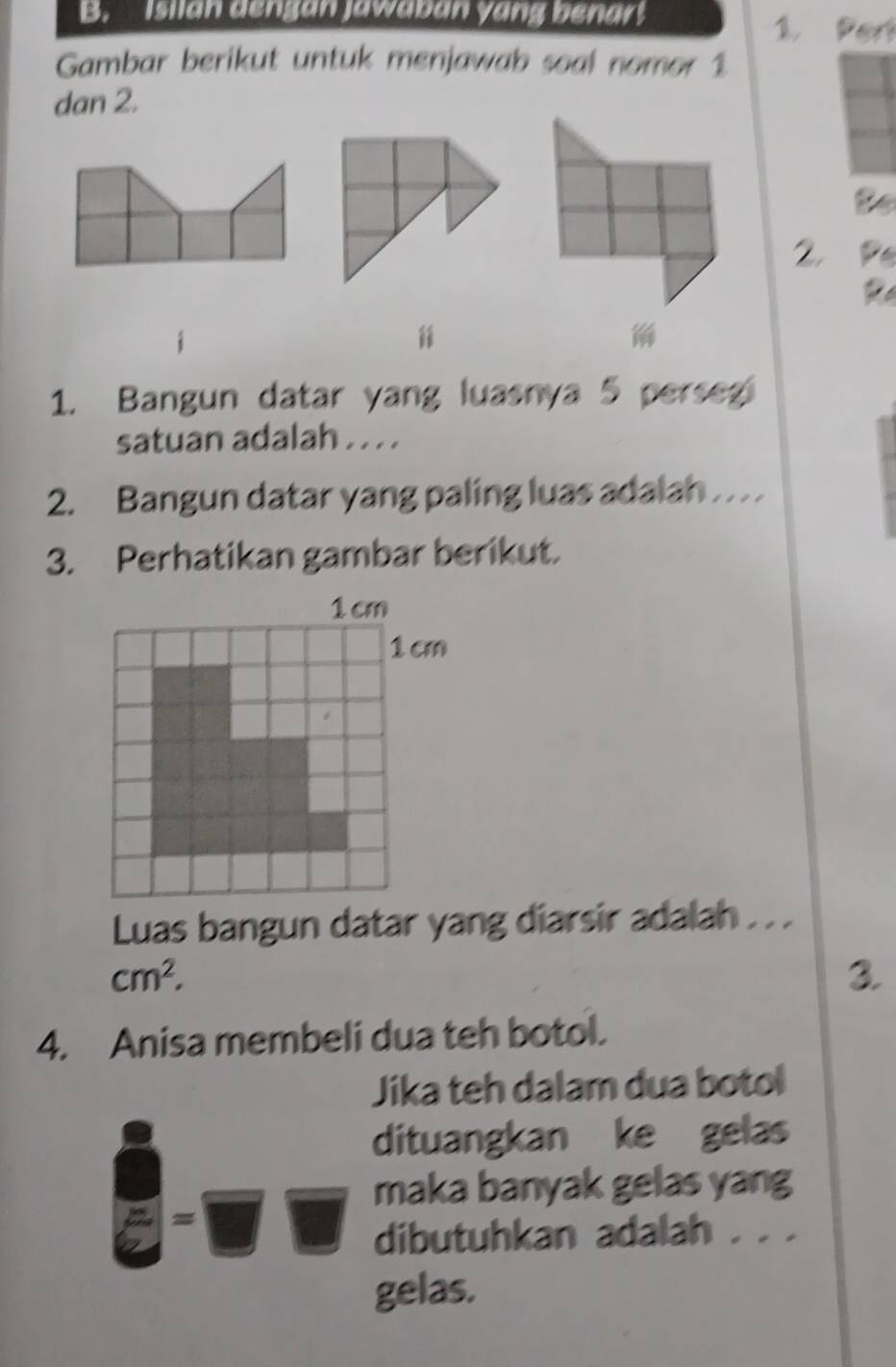 Isilan dengan jawaban yang benar 1. Pert 
Gambar berikut untuk menjawab soal nomor 1
dan 2. 
to 
2, 

1. Bangun datar yang luasnya 5 perseg 
satuan adalah . . . . 
2. Bangun datar yang paling luas adalah . . 
3. Perhatikan gambar berikut. 
Luas bangun datar yang diarsir adalah . . .
cm^2. 
3. 
4. Anisa membeli dua teh botol. 
Jika teh dalam dua botol 
dituangkan ke gelas 
maka banyak gelas yang 
= 
dibutuhkan adalah . . . 
gelas.