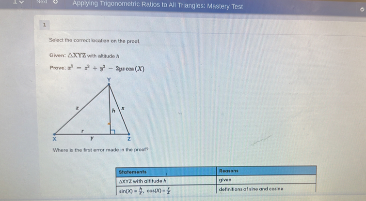 Next Applying Trigonometric Ratios to All Triangles: Mastery Test
1
Select the correct location on the proof.
Given: △ XYZ with altitude h
Prove: x^2=x^2+y^2-2yzcos (X)
Where is the first error made in the proof?
Statements Reasons
∆XYZ with altitude h given
sin (X)= h/Z , cos (X)= r/Z  definitions of sine and cosine