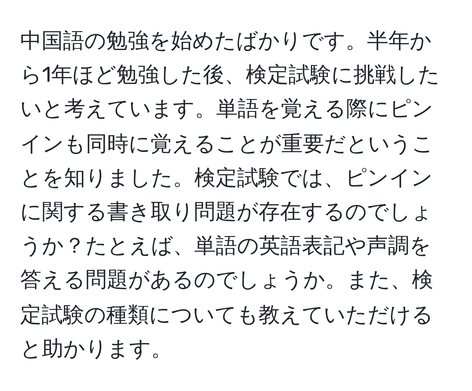 中国語の勉強を始めたばかりです。半年から1年ほど勉強した後、検定試験に挑戦したいと考えています。単語を覚える際にピンインも同時に覚えることが重要だということを知りました。検定試験では、ピンインに関する書き取り問題が存在するのでしょうか？たとえば、単語の英語表記や声調を答える問題があるのでしょうか。また、検定試験の種類についても教えていただけると助かります。