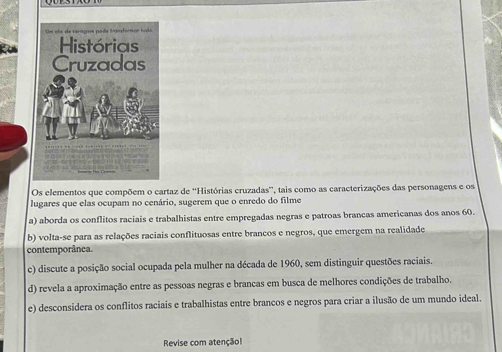 Os elementos que compõem o cartaz de “Histórias cruzadas”, tais como as caracterizações das personagens e os
lugares que elas ocupam no cenário, sugerem que o enredo do filme
a) aborda os conflitos raciais e trabalhistas entre empregadas negras e patroas brancas americanas dos anos 60.
b) volta-se para as relações raciais conflituosas entre brancos e negros, que emergem na realidade
contemporânea.
c) discute a posição social ocupada pela mulher na década de 1960, sem distinguir questões raciais.
d) revela a aproximação entre as pessoas negras e brancas em busca de melhores condições de trabalho.
e) desconsidera os conflitos raciais e trabalhistas entre brancos e negros para criar a ilusão de um mundo ideal.
Revise com atenção!