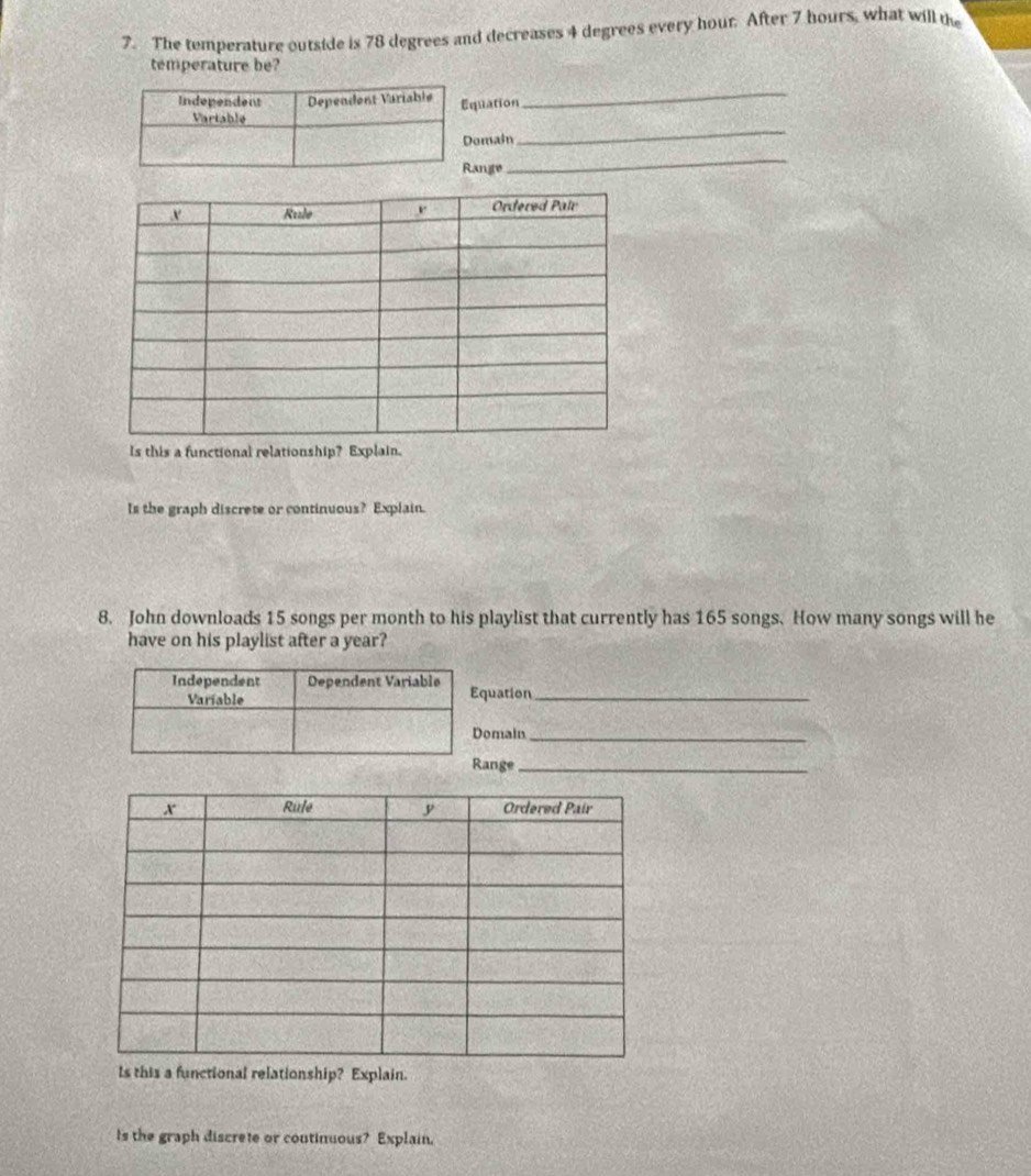 The temperature outside is 78 degrees and decreases 4 degrees every hour. After 7 hours, what will the 
temperature be? 
uation 
_ 
main 
_ 
ngte 
_ 
Is this a functional relationship? Explain. 
Is the graph discrete or continuous? Explain. 
8. John downloads 15 songs per month to his playlist that currently has 165 songs. How many songs will he 
have on his playlist after a year? 
uation_ 
omain_ 
ange_ 
a functional relationship? Explain. 
Is the graph discrete or coutinuous? Explain.