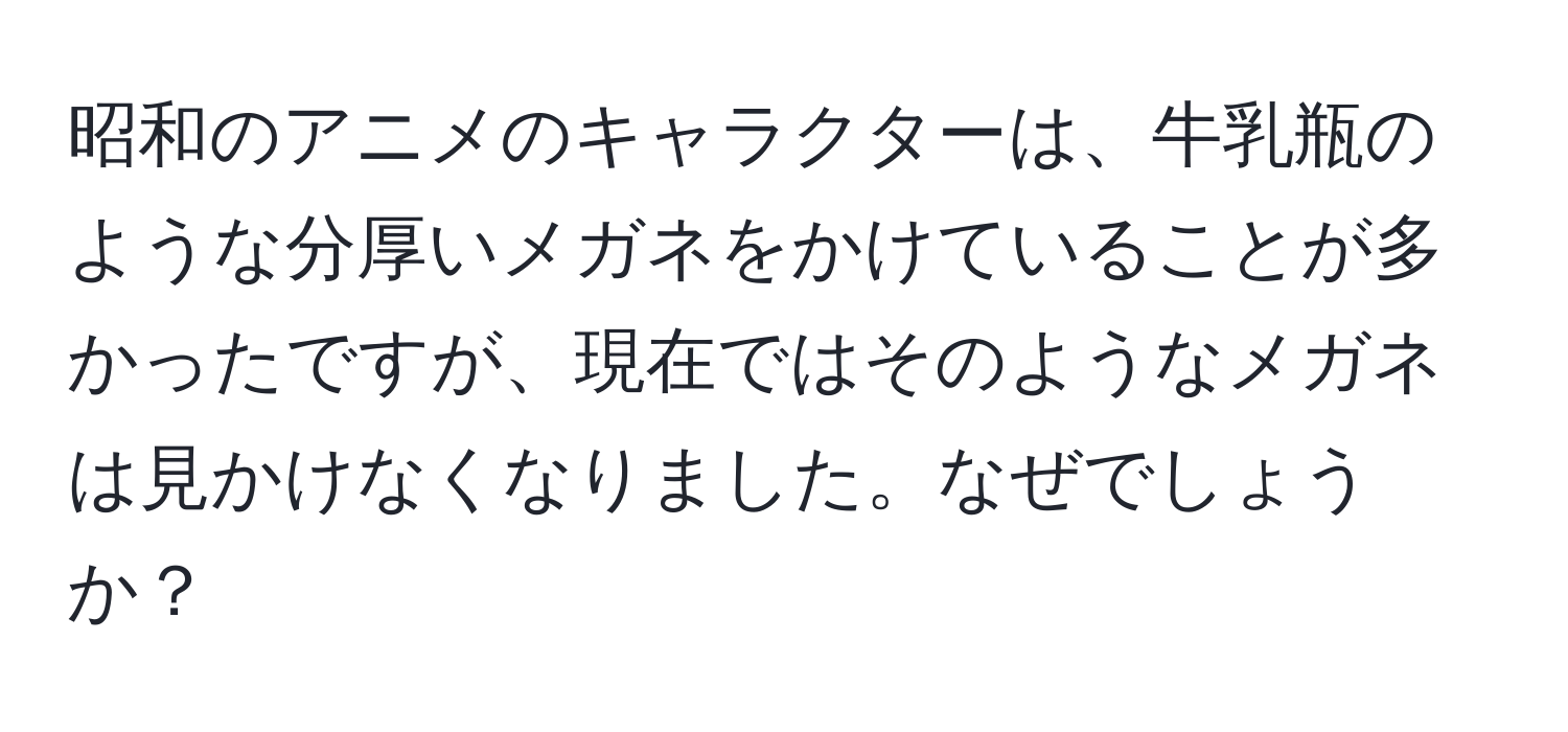 昭和のアニメのキャラクターは、牛乳瓶のような分厚いメガネをかけていることが多かったですが、現在ではそのようなメガネは見かけなくなりました。なぜでしょうか？