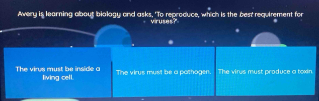 Avery is learning about biology and asks, 'To reproduce, which is the best requirement for
viruses?'
The virus must be inside a The virus must be a pathogen. The virus must produce a toxin.
living cell.