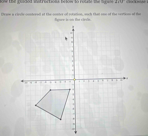 low the guided instructions below to rotate the figure 270° clockwise 
Draw a circle centered at the center of rotation, such that one of the vertices of the 
figure is on the circle.