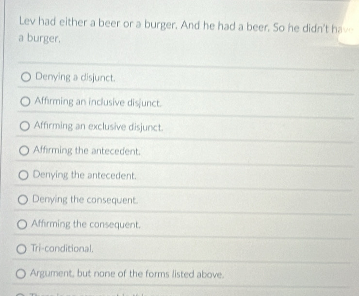 Lev had either a beer or a burger. And he had a beer. So he didn't have
a burger.
Denying a disjunct.
Affirming an inclusive disjunct.
Affirming an exclusive disjunct.
Affirming the antecedent.
Denying the antecedent.
Denying the consequent.
Affirming the consequent.
Tri-conditional.
Argument, but none of the forms listed above.