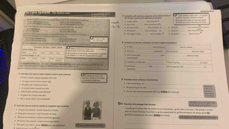 system  .  The  da tive cas      d ro         
3. Comelete each sentence using the correct dative form of 
The istive case is used for the indirect object - to or for' somebody or tomething   a a lcch to the trache I Frankip danki the article or possessive adjective in brackees. (Ohe) Lnfnerive  * Renenter that hafen (to help) and donken or plural, masculine, temnne or neuter
(to thank) are alwarys folkowedd by the dative
ih gröe dem Lehrer von buch   n t der Schüteris eine Eroge Ht Jois the student a que ssion
the verte hriee to helps and donken ito thank) use the dative for the object. She holps the man 4 Wir danken 3 Der Lehner hilft _(ihe) Lehrerinnes, P L (Ohe) Schütern. FL 6 ih haifle
E) dankt der From Se hilft dem Mann
The deve case is also wied after certain prpostions, such as zu (ts) and mit (with). Me thanks the womes $ Fraw Eggers dankt_ (ourl Schulleites. M (her) Freundin ?  Hilf st du # Sie hellon_ _(hr) Müdchen (their) Muttn
a more complete lot of dative prrpositions, see p.93. E like travelling by train. 24 + dem → num
« gehét um # Lite wạr Schuln  führr ger mit dem Zug
l in she nominative and accusstive cases, articles change to match the case of the nous I go ie school at t a.m. 
manculine feminine euter plura add an extra --e to it in the dative pilurat. 
Unless a plurs' noun abready ends in --n, you need to 
dalthore definito article: 'the'
der Freund(-e) r mit mainon Froundse (with my frands) 
dem dem den der Schüfer (-) → mit den Schütere (with the pupls)
, Imeinen / 
aner
The negative artirle (knin - 'no'', ''not a') and passessive adjectives (meis (my), deit (your), sein (hid), iv (hed 
ner (out), ever (your), ir (your), ir (their)) folinw the same pattern as ein, 
I Underline the indirect object (detive case) in each sentence. So itentify the dalive case
Example: Ich gebe meiner Freundig einen Kull. check the endings on the artictes 
1 ich sage meinem Lehner ,Guten Tag'. and possessive adjectives. 5 Transiate these sentences into German.
2 Wir geben der Lehnerin ein Buch. I I like bravelting by cat._
3 Sie sendet ihrem Freund eine SMS. 2 We give the girl the bike._
4 Gilst du dem Schüler einen Bleistift'' 3 Are you (du) playing basketball with your fends this evening? the end of
_
§ Sie geben den Kindern den Ball, plunal nours in t'e dativs .
# Gibl er seiner Mütter die Schokolade? Remember to une the datva Gtse
6 Translate this passage into German. ts say 'gives to his girtnend .
2 Cincle the correct word (or words) to complete each sentence. I usually go to school with my mother by car. Sometimes I go by bike or by tram. I like going to school
1 Ich gehe mit meinem / meiner Freund zur Schule. with my friend Theo but he prefers to go by moped with his girlfriend Helena. He always gives.
2 Maria geht mit einem / einer Froundin ins Kina ginfriend presents but she never than her friends.
3 Kommst du mit deiner / deinen Großeltern gut aus) The Gonmian for to thank' takes the dalive cose
_
4 Wir fahren mit unserem / unsever Hund nach Berlin.
$ Fellx geht mit seinem / seiner _ zum / zur Hallenbad. Famly' is a leminine soun in German.