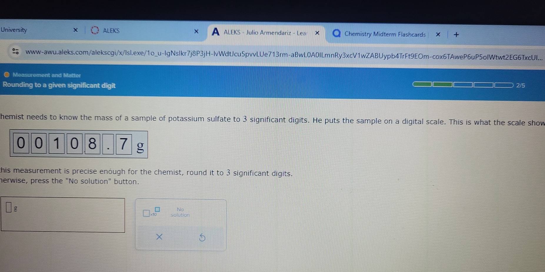 University ALEKS ALEKS - Julio Armendariz - Lea Cheristry Midterm Flashcards 
www-awu.aleks.com/alekscgi/x/lsl.exe/1o_u-lgNslkr7j8P3jH-lvWdtJcu5pvvLUe713rm-aBwL0A0ILmnRy3xcV1wZABUypb4TrFt9EOm-cox6TAweP6uP5oIWtwt2EG6TxcUI... 
Measurement and Matter 
Rounding to a given significant digit 2/5
hemist needs to know the mass of a sample of potassium sulfate to 3 significant digits. He puts the sample on a digital scale. This is what the scale show
0 0 1 0 8 7 g
this measurement is precise enough for the chemist, round it to 3 significant digits. 
herwise, press the "No solution" button. 
g 
No
beginarrayr □  10endarray solution