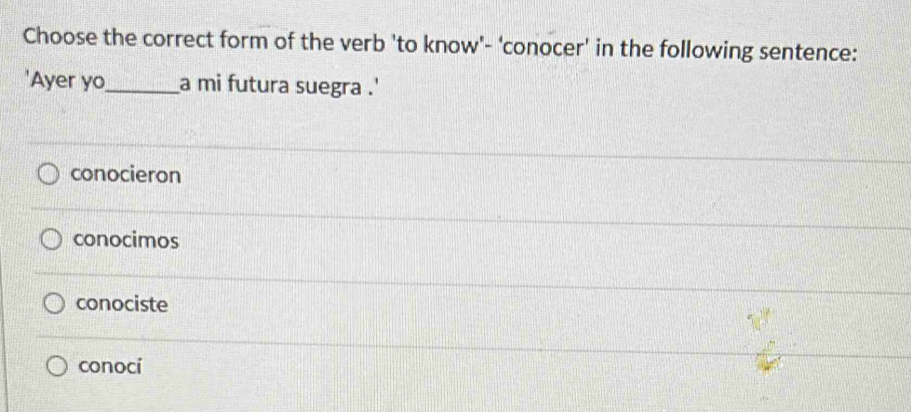 Choose the correct form of the verb 'to know'- 'conocer' in the following sentence:
'Ayer yo_ a mi futura suegra . '
conocieron
conocimos
conociste
conocí