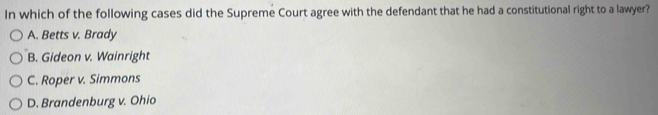 In which of the following cases did the Supreme Court agree with the defendant that he had a constitutional right to a lawyer?
A. Betts v. Brady
B. Gideon v. Wainright
C. Roper v. Simmons
D. Brandenburg v. Ohio