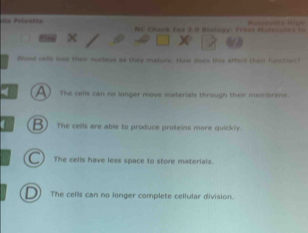 da rivette Ratesvie Hlan
NC Chack Ins 2:0 Bialogy: From Moterules to
Play x
Blood cells lose their nucleus as they mature. How does this affect their function?
A The cells can no longer move materials through their membrane.
B The cells are able to produce proteins more quickly.
The cells have less space to store materials.
D The cells can no longer complete cellular division.